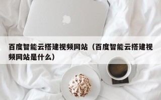 延安百度智能云搭建视频网站（百度智能云搭建视频网站是什么）